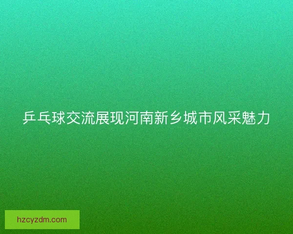 乒乓球交流展现河南新乡城市风采魅力