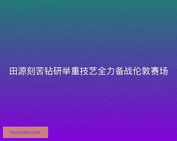 田源刻苦钻研举重技艺全力备战伦敦赛场