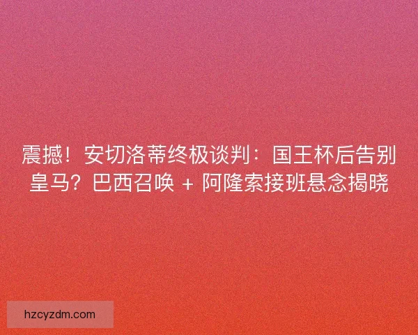 震撼！安切洛蒂终极谈判：国王杯后告别皇马？巴西召唤 + 阿隆索接班悬念揭晓