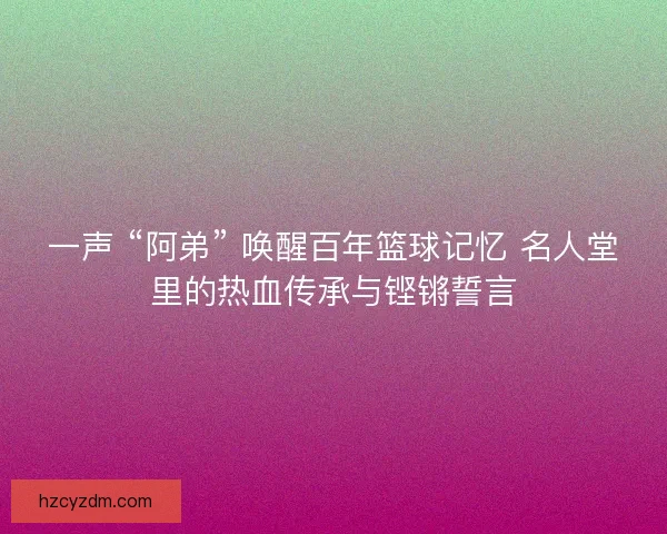一声 “阿弟” 唤醒百年篮球记忆 名人堂里的热血传承与铿锵誓言