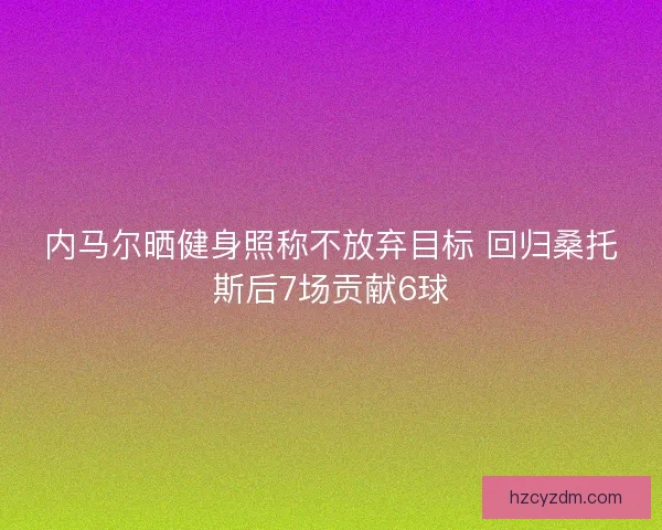内马尔晒健身照称不放弃目标 回归桑托斯后7场贡献6球