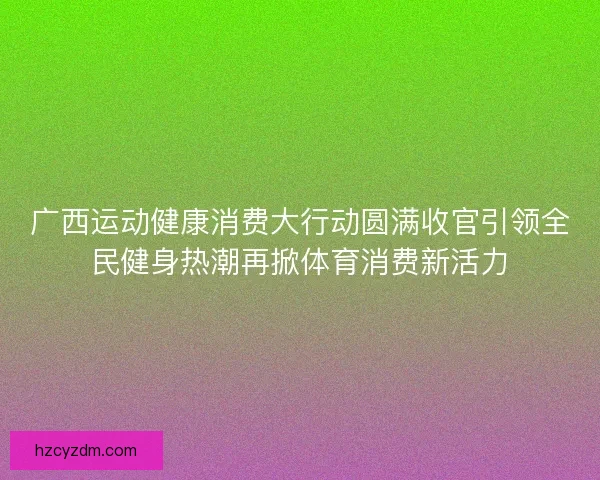 广西运动健康消费大行动圆满收官引领全民健身热潮再掀体育消费新活力 广西运动健康消费大行动圆满收官引领全民健身热潮再掀体育消费新活力