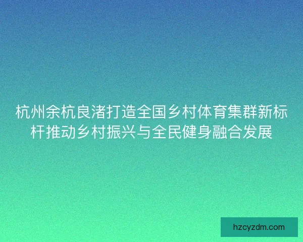 杭州余杭良渚打造全国乡村体育集群新标杆推动乡村振兴与全民健身融合发展