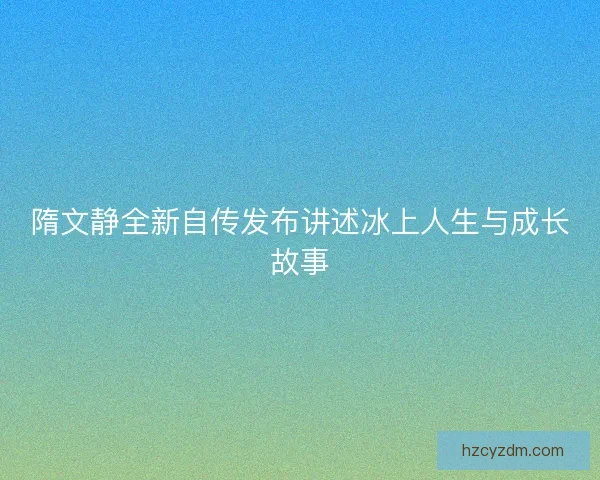 隋文静全新自传发布讲述冰上人生与成长故事 隋文静全新自传发布讲述冰上人生与成长故事