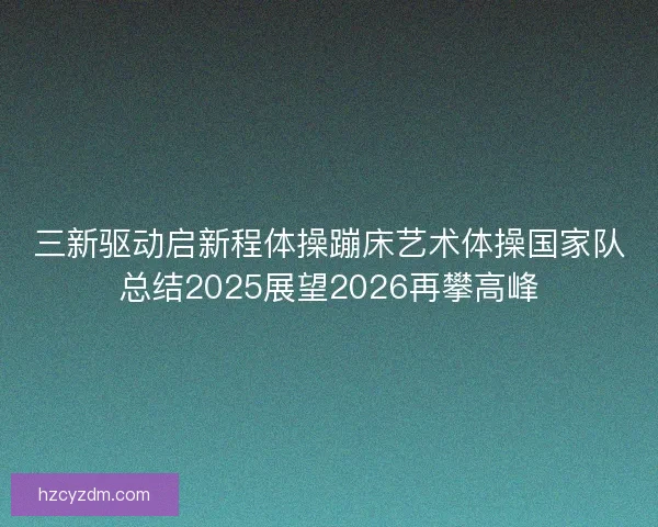 三新驱动启新程体操蹦床艺术体操国家队总结2025展望2026再攀高峰 三新驱动启新程体操蹦床艺术体操国家队总结2025展望2026再攀高峰