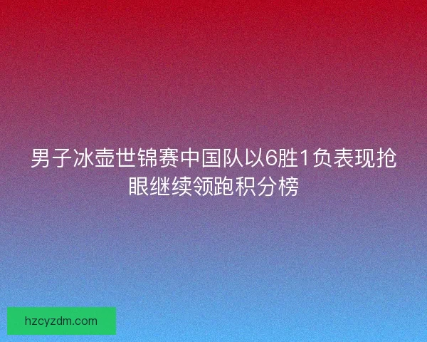 男子冰壶世锦赛中国队以6胜1负表现抢眼继续领跑积分榜