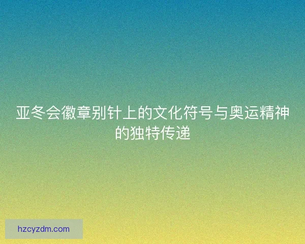 亚冬会徽章别针上的文化符号与奥运精神的独特传递