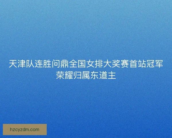 天津队连胜问鼎全国女排大奖赛首站冠军荣耀归属东道主 天津队连胜问鼎全国女排大奖赛首站冠军荣耀归属东道主