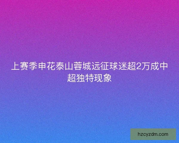 上赛季申花泰山蓉城远征球迷超2万成中超独特现象