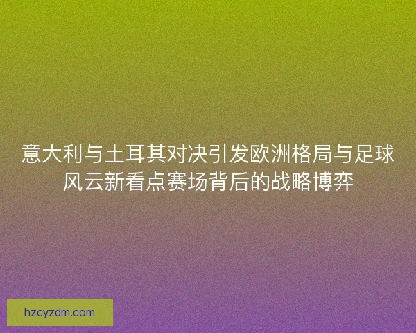 意大利与土耳其对决引发欧洲格局与足球风云新看点赛场背后的战略博弈