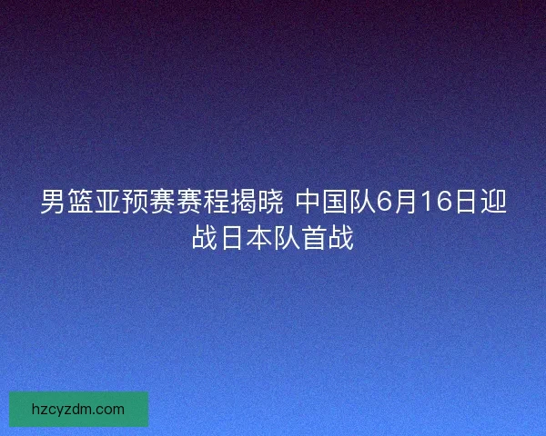 男篮亚预赛赛程揭晓 中国队6月16日迎战日本队首战