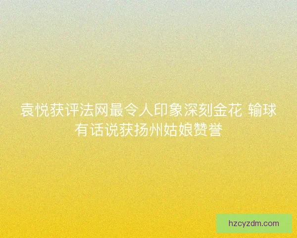 袁悦获评法网最令人印象深刻金花 输球有话说获扬州姑娘赞誉