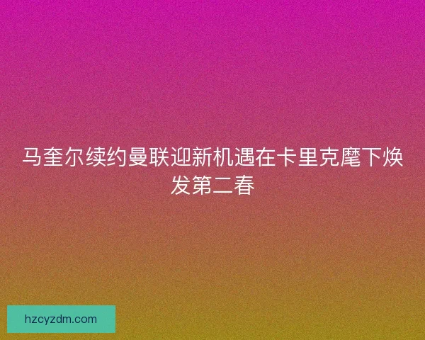 马奎尔续约曼联迎新机遇在卡里克麾下焕发第二春
